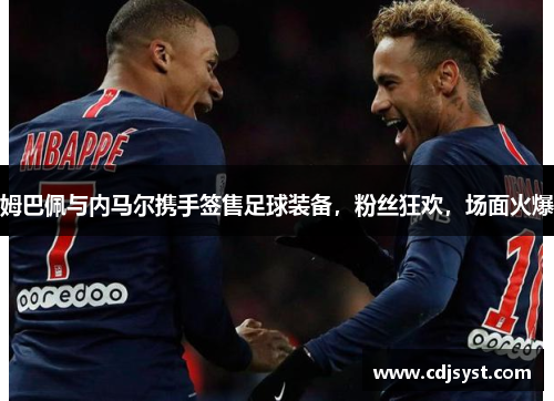 姆巴佩与内马尔携手签售足球装备，粉丝狂欢，场面火爆