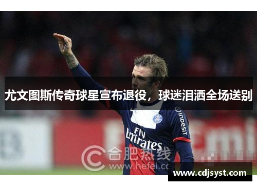 尤文图斯传奇球星宣布退役，球迷泪洒全场送别