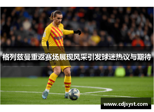 格列兹曼重返赛场展现风采引发球迷热议与期待
